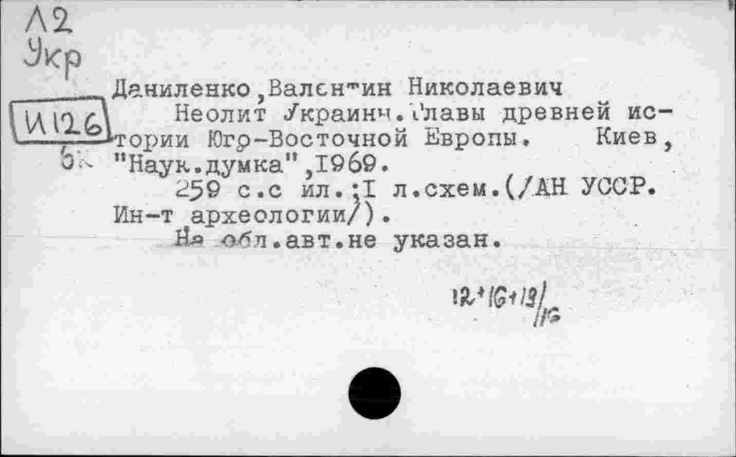 ﻿Л 2.
Jicp
_____Даниленко,Валентин Николаевич
и	Неолит Украины.Рлавы древней ис-
—-~-2*гории Югр-Восточной Европы. Киев, О - "Наук.думка",1969.
259 с.с ил.;1 л.схем.(/АН УССР. Ин-т археологии/).
Яд -обл.авт.не указан.
